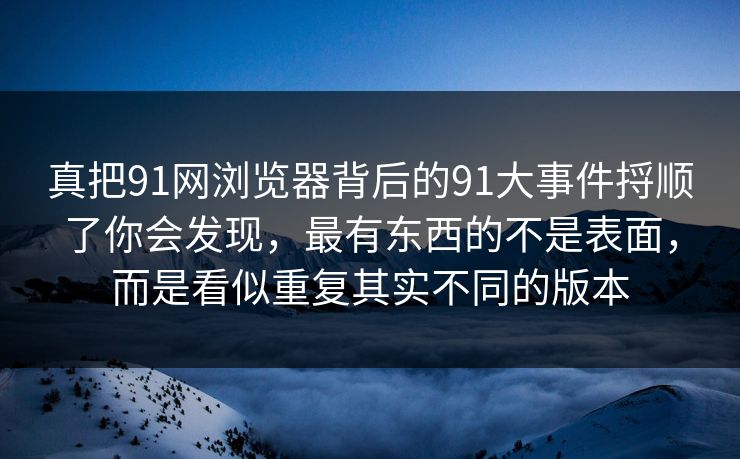 真把91网浏览器背后的91大事件捋顺了你会发现，最有东西的不是表面，而是看似重复其实不同的版本